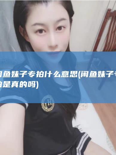 闲鱼妹子专拍什么意思 (闲鱼妹子专拍是真的吗)